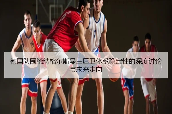德国队围绕纳格尔斯曼三后卫体系稳定性的深度讨论与未来走向 | kaiyun